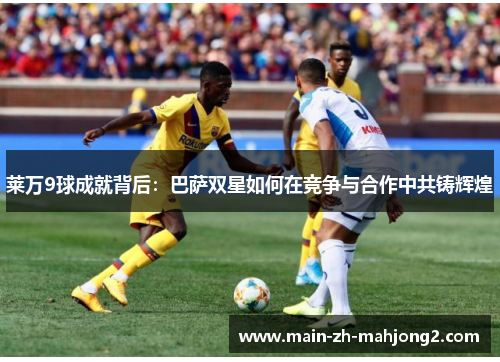 莱万9球成就背后：巴萨双星如何在竞争与合作中共铸辉煌