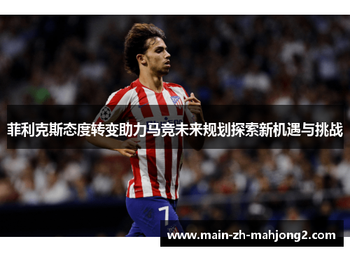 菲利克斯态度转变助力马竞未来规划探索新机遇与挑战