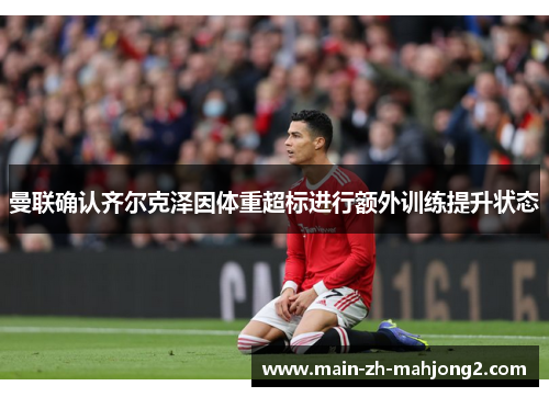 曼联确认齐尔克泽因体重超标进行额外训练提升状态