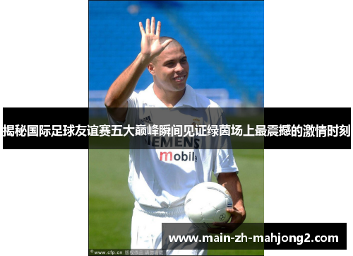 揭秘国际足球友谊赛五大巅峰瞬间见证绿茵场上最震撼的激情时刻